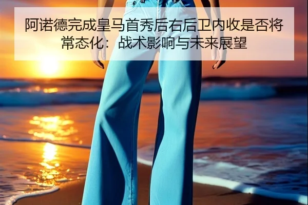 阿诺德完成皇马首秀后右后卫内收是否将常态化：战术影响与未来展望