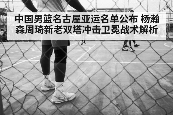 中国男篮名古屋亚运名单公布 杨瀚森周琦新老双塔冲击卫冕战术解析